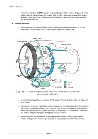 Módulo 14. Propulsión



                  incrementa la lectura de EPR (empuje) sin que se haya movido la palanca de gases. El piloto 
                  podría tratar de ajustar el valor del empuje leído al valor establecido retrasando la palanca 
                  de gases, con lo que lo que realmente estaría haciendo es reducir el nivel de empuje real 
                  por debajo del deseado.  

    •    Sistemas eléctricos: 

             o    Suelen usarse en motores turbohélice en combinación con el de aire caliente (o incluso 
                  mediante la circulación del aceite caliente de recuperación). Ver Fig. “68”. 

              
 




                                                                                                         
 
             o    Se suele ceñir a la calefacción antihielo del “Nose Cowl” (además de las palas y el “spinner” 
                  de la hélice). 

             o    Consisten en elementos (“pads”) de calefacción eléctrica constituidos por tiras de conductor 
                  eléctrico en zig‐zag emparedadas entre capas de fibra de vidrio o neopreno embebidas en 
                  resina epoxi y adheridas a la superficie exterior el “Nose Cowl”. Se cubren estos elementos 
                  con pintura  de poliuretano para protegerlos contra la erosión. 

             o    Hay ciertas áreas del “Nose Cowl” que son permanentemente calefactadas cuando el 
                  sistema está operativo mientras que otras áreas adyacentes lo son intermitentemente. 




                                                    Página 61  
                                                                   
                                                                   
 