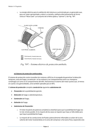 Módulo 14. Propulsión



             o    La energía eléctrica para la calefacción del sistema es suministrada por un generador que, 
                  para ser mejor aprovechado y reducir su tamaño, calefacta alternativamente de forma 
                  cíclica al “Nose Cowl” y al conjunto de la hélice (palas y “spinner”). Ver Fig. “69”. 

                                                            
                                                            




                                                                                                     
 
 

        m) Sistema de protección antiincendios. 

El sistema de protección contra incendios (en motores y APU) es el encargado de garantizar la detección 
temprana, aviso de fuego y la extinción  en los motores y los compartimentos entre sus mamparos 
cortafuegos así como en el compartimento del APU. Revisaremos el sistema del motor puesto que, al menos 
en cuanto a las generalidades, sería también aplicable para el APU. 

El sistema de protección completo consta de los siguientes subsistemas de: 

    •    Prevención de la posibilidad de ignición. 

    •    Detección de fuego o sobretemperatura. 

    •    Contención del fuego. 

    •    Extinción del fuego. 

    •    Subsistema de Prevención: 

             o    El motor (la planta de potencia completa) se diseña(n) para que la posibilidad de fuego sea 
                  lo más remota posible. En la mayoría de los casos se requiere que haya un fallo doble para 
                  que haya la posibilidad de fuego. 

             o    La mayoría de las conducciones de fluidos potencialmente inflamables se aíslan de la zona 
                  caliente del motor localizándolas en la zona del compresor o fan (zona fría) y separando esta 


                                                      Página 62  
                                                                     
                                                                     
 