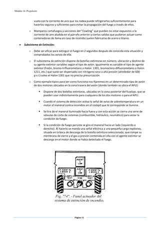 Módulo 14. Propulsión



                  vuelo con la corriente de aire que los rodea puede refrigerarlos suficientemente para 
                  hacerlos seguros y suficientes para evitar la propagación del fuego a través de ellos. 

             o    Mamparos cortafuegos y secciones del “Cowling” que pueden no estar expuestos a la 
                  corriente de aire aludida en el párrafo anterior y ciertas salidas que pudieran actuar como 
                  contenedoras de llama en caso de incendio suelen fabricarse de acero o titanio. 

    •    Subsistema de Extinción: 

             o    Debe ser eficaz para extinguir el fuego en 2 segundos después de conocida esta situación y 
                  comprobados los avisos de ella. 

             o    El subsistema de extinción dispone de botellas extintoras en número, ubicación y destino de 
                  su agente extintor variables según el tipo de avión. Igualmente es variable el tipo de agente 
                  extintor (Freón, bromo‐trifluorometano o Halon  1301, bromocloro‐difluorometano o Halon 
                  1211, etc.) que suele ser dispersado con nitrógeno seco a alta presión (alrededor de 600 
                  p.s.i.) salvo el Halon 1301 que no precisa presurización. 

             o    Como ejemplo típico para ver como funciona nos fijaremos en un determinado tipo de avión 
                  de dos motores ubicados en la zona trasera del avión (donde también se ubica el APU): 

                          Dispone de dos botellas extintoras, ubicadas en la zona posterior del fuselaje, que se 
                          pueden usar indistintamente para cualquiera de los dos motores o para el APU. 

                          Cuando el sistema de detección activa la señal de aviso de sobretemperatura en un 
                          motor el maneral contra‐incendios en el cockpit que le corresponde se ilumina.  

                          Se tira de el maneral iluminado hacia fuera y con esta acción se cierra una serie de 
                          válvulas de corte de sistemas (combustible, hidráulico, neumático) para aislar la 
                          condición de fuego. 

                          Si la condición de fuego persiste se gira el maneral hacia un lado (izquierdo o 
                          derecho). Al hacerlo se manda una señal eléctrica a una pequeña carga explosiva, 
                          situada en la boca de descarga de la botella extintora seleccionada, que rompe su 
                          membrana de cierre y el gas a presión contenida en ella con el agente extintor se 
                          descarga en el motor donde se había detectado el fuego. 

                                                          




                                                                                 



                                                    Página 66  
                                                                   
                                                                   
 