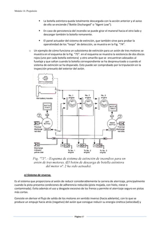 Módulo 14. Propulsión



                          La botella extintora queda totalmente descargada con la acción anterior y el aviso 
                          de ello se enciende (“Bottle Discharged” o “Agent Low”). 

                          En caso de persistencia del incendio se puede girar el maneral hacia el otro lado y 
                          descargar también la botella remanente. 

                          El panel actuador del sistema de extinción, que también sirve para probar la 
                          operatividad de los “loops” de detección, se muestra en la Fig. “74”.   

             o    Un ejemplo de cómo funciona un subsistema de extinción para un avión de tres motores se 
                  muestra en el esquema de la Fig. “75”. en el esquema se muestra la existencia de dos discos 
                  rojos (uno por cada botella extintora)  y otro amarillo que se  encuentran adosados al 
                  fuselaje y que saltan cuando la botella correspondiente se ha despresurizado o cuando el 
                  sistema de extinción se ha disparado. Esto puede ser comprobado por la tripulación en la 
                  inspección prevuelo del exterior del avión. 




                                                                                                  
 
        n) Sistema de reversa. 

Es el sistema que proporciona al avión de reducir considerablemente la carrera de aterrizaje, principalmente 
cuando la pista presenta condiciones de adherencia reducida (pista mojada, con hielo, nieve o 
contaminada). Evita además el uso y desgaste excesivo de los frenos y permite el aterrizaje seguro en pistas 
más cortas. 

Consiste en derivar el flujo de salida de los motores en sentido inverso (hacia adelante), con lo que se 
produce un empuje hacia atrás (negativo) del avión que consigue reducir su energía cinética (velocidad) y 



                                                    Página 67  
                                                                   
                                                                   
 