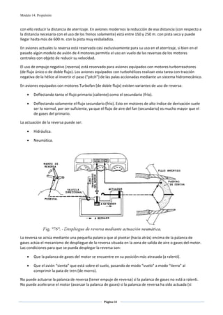 Módulo 14. Propulsión



con ello reducir la distancia de aterrizaje. En aviones modernos la reducción de esa distancia (con respecto a 
la distancia necesaria con el uso de los frenos solamente) está entre 150 y 250 m. con pista seca y puede 
llegar hasta más de 600 m. con la pista muy resbaladiza.  

En aviones actuales la reversa está reservada casi exclusivamente para su uso en el aterrizaje, si bien en el 
pasado algún modelo de avión de 4 motores permitía el uso en vuelo de las reversas de los motores 
centrales con objeto de reducir su velocidad. 

El uso de empuje negativo (reversa) está reservado para aviones equipados con motores turborreactores 
(de flujo único o de doble flujo). Los aviones equipados con turbohélices realizan esta tarea con tracción 
negativa de la hélice al invertir el paso (“pitch”) de las palas accionadas mediante un sistema hidromecánico.  

En aviones equipados con motores Turbofan (de doble flujo) existen variantes de uso de reversa: 

    •    Deflectando tanto el flujo primario (caliente) como el secundario (frío). 

    •    Deflectando solamente el flujo secundario (frío). Esto en motores de alto índice de derivación suele 
         ser lo normal, por ser suficiente, ya que el flujo de aire del fan (secundario) es mucho mayor que el 
         de gases del primario. 

La actuación de la reversa puede ser: 

    •    Hidráulica. 

    •    Neumática. 

                                                          




                                                                                                       
La reversa se actúa mediante una pequeña palanca que al pivotar (hacia atrás) encima de la palanca de 
gases actúa el mecanismo de despliegue de la reversa situada en la zona de salida de aire o gases del motor. 
Las condiciones para que se pueda desplegar la reversa son: 

    •    Que la palanca de gases del motor se encuentre en su posición más atrasada (a ralentí). 

    •    Que el avión “sienta” que está sobre el suelo, pasando de modo “vuelo” a modo “tierra” al 
         comprimir la pata de tren (de morro). 

No puede actuarse la palanca de reversa (tener empuje de reversa) si la palanca de gases no está a ralenti. 
No puede acelerarse el motor (avanzar la palanca de gases) si la palanca de reversa ha sido actuada (si 


                                                    Página 68  
                                                                   
                                                                   
 