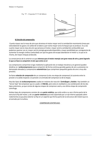 Módulo 14. Propulsión




                                                                                              
        b) Sección de compresión: 

 Cuanto mayor sea la masa de aire que atraviesa el motor mayor será la cantidad de movimiento (masa por 
velocidad) de los gases a la salida de la tobera y por tanto mayor será el empuje que se produce. A su vez 
cuanto mayor sea la masa de aire que procesa el motor, mayor será la cantidad de combustible que 
podemos quemar con el, mayor será la energía generada disponible y mayor posibilidad por consiguiente de 
aumentar la energía cinética (velocidad) con que los gases de escape abandonan el motor o, lo que es lo 
mismo, de mayor empuje producido. 

La consecuencia de lo anterior es que interesa que el motor maneje una gran masa de aire y para lograrlo 
lo que se hace es comprimir el aire que entra en el. 

Los compresores comprimen el gas mediante la aplicación de un trabajo mecánico y en general pueden 
dividirse en  turbocompresores (para comprimir de forma continua grandes gastos de aire a presiones no 
demasiado elevadas) y compresores volumétricos (que comprimen pequeños gastos de aire a muy alta 
presión).   

Se llama relación de compresión de un compresor (o de una etapa de compresor) al cociente entre la 
presión a la salida respecto a la presión a la entrada del compresor (o de la etapa). 

Hay dos tipos de turbocompresores usados en motores de reacción: Centrífugos y Axiales. Hay también un 
“tercer tipo” de compresor que es usado: el Híbrido, pero este en realidad es una combinación de los dos 
tipos anteriores, ya que consta de algunas etapas de compresor axial y una última etapa de compresión 
centrífuga.             

Ambos tipos de compresores constan de una parte estática, que está unida a su vez o forma parte de la 
estructura fija del motor, y de una parte rotatoria que está soportada por un eje interno apoyado sobre 
rodamientos (cuya pista exterior se fija en un soporte que forma parte de la estructura del motor) que es 
arrastrado por la turbina. 

                                        COMPRESOR CENTRIFUGO: 

                                                        




                                                  Página 7  
                                                                
                                                                
 