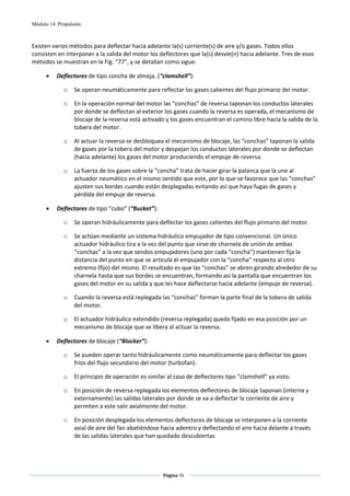 Módulo 14. Propulsión



Existen varios métodos para deflectar hacia adelante la(s) corriente(s) de aire y/o gases. Todos ellos 
consisten en interponer a la salida del motor los deflectores que la(s) desvíe(n) hacia adelante. Tres de esos 
métodos se muestran en la Fig. “77”, y se detallan como sigue:  

      •   Deflectores de tipo concha de almeja. (“clamshell”): 

             o    Se operan neumáticamente para reflectar los gases calientes del flujo primario del motor. 

             o    En la operación normal del motor las “conchas” de reversa taponan los conductos laterales 
                  por donde se deflectan al exterior los gases cuando la reversa es operada, el mecanismo de 
                  blocaje de la reversa está activado y los gases encuentran el camino libre hacia la salida de la 
                  tobera del motor. 

             o    Al actuar la reversa se desbloquea el mecanismo de blocaje, las “conchas” taponan la salida 
                  de gases por la tobera del motor y despejan los conductos laterales por donde se deflectan 
                  (hacia adelante) los gases del motor produciendo el empuje de reversa. 

             o    La fuerza de los gases sobre la “concha” trata de hacer girar la palanca que la une al 
                  actuador neumático en el mismo sentido que este, por lo que se favorece que las “conchas” 
                  ajusten sus bordes cuando están desplegadas evitando así que haya fugas de gases y 
                  pérdida del empuje de reversa. 

      •   Deflectores de tipo “cubo” (“Bucket”): 

             o    Se operan hidráulicamente para deflectar los gases calientes del flujo primario del motor. 

             o    Se actúan mediante un sistema hidráulico empujador de tipo convencional. Un único 
                  actuador hidráulico tira a la vez del punto que sirve de charnela de unión de ambas 
                  “conchas” a la vez que sendos empujadores (uno por cada “concha”) mantienen fija la 
                  distancia del punto en que se articula el empujador con la “concha” respecto al otro 
                  extremo (fijo) del mismo. El resultado es que las “conchas” se abren girando alrededor de su 
                  charnela hasta que sus bordes se encuentran, formando así la pantalla que encuentran los 
                  gases del motor en su salida y que les hace deflectarse hacia adelante (empuje de reversa). 

             o    Cuando la reversa está replegada las “conchas” forman la parte final de la tobera de salida 
                  del motor. 

             o    El actuador hidráulico extendido (reversa replegada) queda fijado en esa posición por un 
                  mecanismo de blocaje que se libera al actuar la reversa. 

      •   Deflectores de blocaje (“Blocker”): 

             o    Se pueden operar tanto hidráulicamente como neumáticamente para deflectar los gases 
                  fríos del flujo secundario del motor (turbofan). 

             o    El principio de operación es similar al caso de deflectores tipo “clamshell” ya visto.  

             o    En posición de reversa replegada los elementos deflectores de blocaje taponan (interna y 
                  externamente) las salidas laterales por donde se va a deflectar la corriente de aire y 
                  permiten a este salir axialmente del motor. 

             o    En posición desplegada los elementos deflectores de blocaje se interponen a la corriente 
                  axial de aire del fan abatiéndose hacia adentro y deflectando el aire hacia delante a través 
                  de las salidas laterales que han quedado descubiertas 




                                                     Página 70  
                                                                    
                                                                    
 
