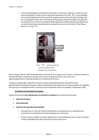 Módulo 14. Propulsión



             o    La forma de desplegar los elementos de blocaje se realiza por medio de un sistema más o 
                  menos complicado. Simple como el de puertas pivotantes de la Fig. “78”, o más complejo 
                  como el de desplazamiento hacia atrás de la parte posterior del carenado (“cowling”) del 
                  fan, con plegado interior de los elementos de blocaje que taponan la tobera de salida del 
                  fan y desvían el aire hacia la cascada de álabes guía de las salidas laterales que deflectan la 
                  corriente hacia delante produciendo el empuje de reversa (ver método de “Cold Stream 
                  Reverser” en Fig. “77”). 

 




                                                                                 
No se consigue desviar 180º (hacia delante) la corriente de aire o gases con la reversa, ni aplicar la potencia 
máxima del motor cuando esta actuada, por lo que el empuje de reversa solo viene a ser 
(aproximadamente) un 50% del empuje en el momento de la toma. 

Tampoco se debe seguir utilizando la reversa cuando la velocidad del avión baja de 60 nudos 
(aproximadamente) porque los gases calientes expulsados hacia delante por la reversa podrían ser ingeridos 
de nuevo por la entrada del motor y provocar que el compresor entrara en pérdida (“compressor stall”). 

          o) Sistemas de incremento de empuje. 

Existen básicamente dos métodos para incrementar el empuje de los motores de reacción: 

      •    Inyección de agua y 

      •    Postcombustión. 

      •    Inyección de agua (desmineralizada): 

             o    El empuje de un motor de reacción básicamente es producido por su capacidad para 
                  incrementar la cantidad de movimiento del gas que lo atraviesa.  

             o    Es decir, en gran medida, el empuje depende de la masa (de gases) que es capaz de eyectar 
                  a mayor velocidad que la de la masa (de aire) que entró en el. 




                                                     Página 71  
                                                                    
                                                                    
 