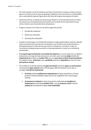 Módulo 14. Propulsión



             o    Por tanto siempre uno de los factores que hacen incrementar el empuje cuando se inyecta 
                  agua en el motor es por la masa de agua (que añadimos a las masas de aire y combustible) y 
                  por su velocidad de eyección (igual que la del resto de los gases que expulsa el motor).  

             o    Asimismo veremos, al repasar los factores que influyen en el funcionamiento de un motor 
                  de reacción, que el empuje disminuye al disminuir la presión (con la altura) del aire que 
                  entra al motor y con el aumento de su temperatura.  

             o    El agua se inyecta en el motor en uno de los siguientes puntos: 

                          Entrada del compresor. 

                          Difusor pre‐cámara(s). 

                          Cámara(s) de combustión. 

             o    Cuando se inyecta agua a la entrada del compresor el agua pulverizada se vaporiza robando 
                  calor a la masa de aire que entra en el compresor, que se enfría y por tanto aumenta su 
                  densidad (aumenta la masa del aire que mueve el compresor y el motor). Es decir se 
                  incrementa el empuje porque aumenta la masa eyectada por el motor (y su cantidad de 
                  movimiento).  

             o    Si se inyecta agua únicamente a la entrada del compresor, sin variar nada más, se rebaja la 
                  temperatura a lo largo de todo el proceso en el motor y por tanto se rebaja también la 
                  temperatura de entrada a la turbina (Tt5), que es la que marca el límite de funcionamiento 
                  de cualquier motor. Estaremos, pues, perdiendo parte de la capacidad que tiene el motor 
                  para generar empuje. 

             o    Por lo dicho en el párrafo anterior, en lugar de inyectar solamente agua, se suele inyectar 
                  una mezcla de agua‐metanol (sobre 70% de agua y 30% de metanol), con lo que se 
                  consiguen dos efectos importantes: 

                          Se evitan posibles problemas de engelamiento del agua inyectada en el motor 
                          porque el metanol añadido rebaja el punto de congelación de la mezcla agua‐
                          metanol. 

                          Al quemarse el metanol en la(s) cámara(s) de combustión se restablece la 
                          temperatura de entrada en turbina (Tt5), o sea, se restaura el nivel inicial de 
                          empuje sin necesidad de emplear más combustible. 

 




                                                    Página 72  
                                                                   
                                                                   
 