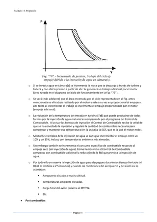Módulo 14. Propulsión




                                                                                           
             o    Si se inyecta agua en cámara(s) se incrementa la masa que se descarga a través de turbina y 
                  tobera y con ello la presión a partir de ahí. Se generará un trabajo adicional por el motor 
                  (área rayada en el diagrama del ciclo de funcionamiento en la Fig. “79”).  

             o    Se verá (más adelante) que el área encerrada por el ciclo representado en al Fig. antes 
                  mencionada es el trabajo realizado por el motor y este a su vez es proporcional al empuje y, 
                  por tanto al incrementar el trabajo se incrementa el empuje proporcionado por el motor 
                  (empuje adicional). 

             o    La reducción de la temperatura de entrada en turbina (Tt5) que puede producirse de todas 
                  formas por la inyección de agua‐metanol es compensada por el programa del Control de 
                  Combustible.  Al actuar las bombas de inyección el Control de Combustible recibe la señal de 
                  que se ha conectado la inyección y regulará la cantidad de combustible necesaria para 
                  compensar y mantener esa temperatura (en la práctica la EGT, que es la que el motor mide). 

             o    Mediante el empleo de la inyección de agua se consigue incrementar el empuje entre un 
                  10% y un 35%, incluso con temperaturas ambiente más elevadas.  

             o    Sin embargo también se incrementa el consumo específico de combustible respecto al 
                  empuje seco (sin inyección de agua). Como hemos visto el Control de Combustible 
                  compensa con combustible adicional la reducción de la Tt5 que provoca la inyección de 
                  agua. 

             o    Por todo ello se reserva la inyección de agua para despegues durante un tiempo limitado (el 
                  B747 lo limitaba a 2’5 minutos) y cuando las condiciones del aeropuerto y del avión así lo 
                  aconsejan: 

                          Aeropuerto situado a mucha altitud. 

                          Temperaturas ambiente elevadas. 

                          Carga total del avión próxima al MTOW. 

                          Etc. 

      •   Postcombustión: 


                                                    Página 73  
                                                                   
                                                                   
 