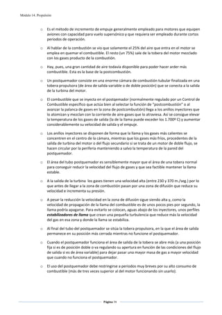 Módulo 14. Propulsión



             o    Es el método de incremento de empuje generalmente empleado para motores que equipen 
                  aviones con capacidad para vuelo supersónico y que requiera ser empleado durante cortos 
                  periodos de operación. 

             o    Al hablar de la combustión se vio que solamente el 25% del aire que entra en el motor se 
                  emplea en quemar el combustible. El resto (un 75%) sale de la tobera del motor mezclado 
                  con los gases producto de la combustión. 

             o    Hay, pues, una gran cantidad de aire todavía disponible para poder hacer arder más 
                  combustible. Esta es la base de la postcombustión. 

             o    Un postquemador consiste en una enorme cámara de combustión tubular finalizada en una 
                  tobera propulsora (de área de salida variable o de doble posición) que se conecta a la salida 
                  de la turbina del motor. 

             o    El combustible que se inyecta en el postqemador (normalmente regulado por un Control de 
                  Combustible específico que actúa bien al selectar la función de “postcombustión” o al 
                  avanzar la palanca de gases en la zona de postcombustión) llega a los anillos inyectores que 
                  lo atomizan y mezclan con la corriente de aire‐gases que lo atraviesa. Así se consigue elevar 
                  la temperatura de los gases de salida (la de la llama puede exceder los 1.700º C) y aumentar 
                  considerablemente su velocidad de salida y el empuje. 

             o    Los anillos inyectores se disponen de forma que la llama y los gases más calientes se 
                  concentren en el centro de la cámara, mientras que los gases más fríos, procedentes de la 
                  salida de turbina del motor o del flujo secundario si se trata de un motor de doble flujo, se 
                  hacen circular por la periferia manteniendo a salvo la temperatura de la pared del 
                  postquemador.  

             o    El área del tubo postquemador es sensiblemente mayor que el área de una tobera normal 
                  para conseguir reducir la velocidad del flujo de gases y que sea factible mantener la llama 
                  estable. 

             o    A la salida de la turbina  los gases tienen una velocidad alta (entre 230 y 370 m./seg.) por lo 
                  que antes de llegar a la zona de combustión pasan por una zona de difusión que reduce su 
                  velocidad e incrementa su presión.  

             o    A pesar la reducción la velocidad en la zona de difusión sigue siendo alta y, como la 
                  velocidad de propagación de la llama del combustible es de unos pocos pies por segundo, la 
                  llama podría apagarse. Para evitarlo se colocan, aguas abajo de los inyectores, unos perfiles 
                  estabilizadores de llama que crean una pequeña turbulencia que reduce más la velocidad 
                  del gas en esa zona y donde la llama se estabiliza.  

             o    Al final del tubo del postquemador se sitúa la tobera propulsora, en la que el área de salida 
                  permanece en su posición más cerrada mientras no funcione el postquemador. 

             o    Cuando el postquemador funciona el área de salida de la tobera se abre más (a una posición 
                  fija si es de posición doble o va regulando su apertura en función de las condiciones del flujo 
                  de salida si es de área variable) para dejar pasar una mayor masa de gas a mayor velocidad 
                  que cuando no funciona el postquemador. 

             o    El uso del postquemador debe restringirse a periodos muy breves por su alto consumo de 
                  combustible (más de tres veces superior al del motor funcionando sin usarlo). 




                                                     Página 74  
                                                                    
                                                                    
 