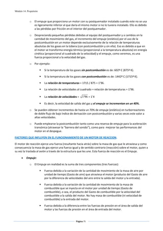 Módulo 14. Propulsión



             o    El empuje que proporciona un motor con su postquemador instalado cuando este no se usa 
                  es ligeramente inferior al que daría el mismo motor si no lo tuviera instalado. Ello es debido 
                  a las pérdidas por fricción en el interior del postquemador. 

             o    Despreciando pequeñas pérdidas debidas al equipo del postquemador y a cambios en la 
                  cantidad de movimiento del gas, el incremento del empuje (estático) por el uso de la 
                  postcombustión en un motor depende exclusivamente de la relación de temperaturas 
                  absolutas de los gases en la tobera (con postcombustión y sin ella). Eso es debido a que en 
                  el motor se transforma energía térmica (proporcional a la temperatura absoluta) en energía 
                  cinética (proporcional al cuadrado de la velocidad) y el empuje, como veremos, es una 
                  fuerza proporcional a la velocidad del gas. 

             o    Por ejemplo: 

                          Si la temperatura de los gases sin postcombustión es de: 602º C (875º K). 

                          Si la temperatura de los gases con postcombustión es de: 1442º C (1715º K). 

                          La relación de temperaturas = 1715 / 875 = 1’96. 

                          La relación de velocidades al cuadrado = relación de temperaturas = 1’96. 

                          La relación de velocidades =  1'96 = 1’4 

                          Es decir, la velocidad de salida del gas y el empuje se incrementan en un 40%. 

             o    Se pueden obtener incrementos de hasta un 70% de empuje (estático) en turborreactores 
                  de doble flujo de bajo índice de derivación con postcombustión y varias veces este valor a 
                  altas velocidades. 

             o    Puede emplearse la postcombustión tanto como una reserva de empuje para la aceleración 
                  transónica (atravesar la “barrera del sonido”), como para  mejorar las performances del 
                  motor en el despegue. 

FACTORES QUE INFLUYEN EN EL FUNCIONAMIENTO DE UN MOTOR DE REACCION. 

El motor de reacción ejerce una fuerza (resultante hacia atrás) sobre la masa de gas que le atraviesa y como 
consecuencia la masa de gas ejerce una fuerza igual y de sentido contrario (reacción) sobre el motor, quien a 
su vez la traslada al avión a través de la estructura que les une. Esta fuerza de reacción es el Empuje. 

      •   Empuje: 

             o    El Empuje en realidad es la suma de tres componentes (tres fuerzas): 

                          Fuerza debida a la variación de la cantidad de movimiento de la masa de aire por 
                          unidad de tiempo (Gasto de aire) que atraviesa el motor (producto del Gasto de aire 
                          por la diferencia de velocidades del aire entre la salida del motor y la entrada). 

                          Fuerza debida a la variación de la cantidad de movimiento de la masa de 
                          combustible que se inyecta en el motor por unidad de tiempo (Gasto de 
                          combustible), o sea, el producto del Gasto de combustible por la velocidad del 
                          combustible a la salida del motor. No hay masa de combustible (ni velocidad de 
                          combustible) a la entrada del motor. 

                          Fuerza debida a la diferencia entre las fuerzas de presión en el área de salida del 
                          motor y las fuerzas de presión en el área de entrada del motor. 


                                                    Página 75  
                                                                   
                                                                   
 