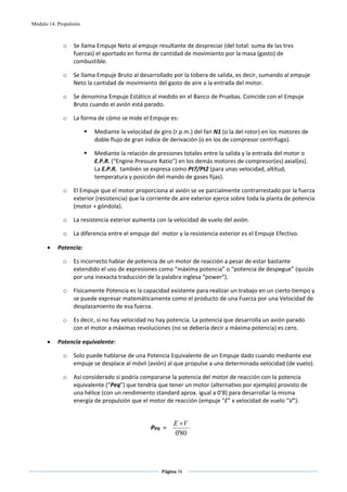 Módulo 14. Propulsión



             o    Se llama Empuje Neto al empuje resultante de despreciar (del total: suma de las tres 
                  fuerzas) el aportado en forma de cantidad de movimiento por la masa (gasto) de 
                  combustible.  

             o    Se llama Empuje Bruto al desarrollado por la tobera de salida, es decir, sumando al empuje 
                  Neto la cantidad de movimiento del gasto de aire a la entrada del motor.   

             o    Se denomina Empuje Estático al medido en el Banco de Pruebas. Coincide con el Empuje 
                  Bruto cuando el avión está parado.   

             o    La forma de cómo se mide el Empuje es: 

                          Mediante la velocidad de giro (r.p.m.) del fan N1 (o la del rotor) en los motores de 
                          doble flujo de gran índice de derivación (o en los de compresor centrífugo).  

                          Mediante la relación de presiones totales entre la salida y la entrada del motor o 
                          E.P.R. (“Engine Pressure Ratio”) en los demás motores de compresor(es) axial(es). 
                          La E.P.R.  también se expresa como Pt7/Pt2 (para unas velocidad, altitud, 
                          temperatura y posición del mando de gases fijas). 

             o    El Empuje que el motor proporciona al avión se ve parcialmente contrarrestado por la fuerza 
                  exterior (resistencia) que la corriente de aire exterior ejerce sobre toda la planta de potencia 
                  (motor + góndola). 

             o    La resistencia exterior aumenta con la velocidad de vuelo del avión. 

             o    La diferencia entre el empuje del  motor y la resistencia exterior es el Empuje Efectivo. 

      •    Potencia: 

             o    Es incorrecto hablar de potencia de un motor de reacción a pesar de estar bastante 
                  extendido el uso de expresiones como “máxima potencia” o “potencia de despegue” (quizás 
                  por una inexacta traducción de la palabra inglesa “power”). 

             o    Físicamente Potencia es la capacidad existente para realizar un trabajo en un cierto tiempo y 
                  se puede expresar matemáticamente como el producto de una Fuerza por una Velocidad de 
                  desplazamiento de esa fuerza.  

             o    Es decir, si no hay velocidad no hay potencia. La potencia que desarrolla un avión parado 
                  con el motor a máximas revoluciones (no se debería decir a máxima potencia) es cero. 

      •    Potencia equivalente: 

             o    Solo puede hablarse de una Potencia Equivalente de un Empuje dado cuando mediante ese 
                  empuje se desplace al móvil (avión) al que propulse a una determinada velocidad (de vuelo). 

             o    Así considerado si podría compararse la potencia del motor de reacción con la potencia 
                  equivalente (“Peq”) que tendría que tener un motor (alternativo por ejemplo) provisto de 
                  una hélice (con un rendimiento standard aprox. igual a 0’8) para desarrollar la misma 
                  energía de propulsión que el motor de reacción (empuje “E” x velocidad de vuelo “V”): 

 
                                                          E ×V
                                                Peq  =                  
                                                          0'80



                                                     Página 76  
                                                                    
                                                                    
 