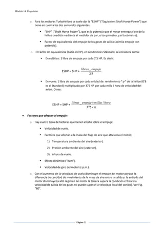 Módulo 14. Propulsión



             o    Para los motores Turbohélices se suele dar la “ESHP” (“Equivalent Shaft Horse Power”) que 
                  tiene en cuenta los dos sumandos siguientes: 

                          “SHP” (“Shaft Horse Power”), que es la potencia que el motor entrega al eje de la 
                          hélice (medida mediante el medidor de par, o torquímetro, y el tacómetro). 

                          Factor de equivalencia del empuje de los gases de salida (asimila empuje con 
                          potencia). 

              o   El Factor de equivalencia (dado en HP), en condiciones Standard, se considera como: 

                           En estático: 1 libra de empuje por cada 2’5 HP. Es decir: 

 
                                                          libras _ empuje
                                        ESHP = SHP +                       
                                                                 2'5
                                                            
                           En vuelo: 1 libra de empuje por cada unidad de: rendimiento “ η ” de la hélice (0’8 
                           es el Standard) multiplicado por 375 HP por cada milla / hora de velocidad del 
                           avión. O sea: 

 

                                                 libras _ empuje × millas / hora
                                ESHP = SHP +                                      
                                                            375 ×η
 
      •    Factores que afectan al empuje: 

             o    Hay cuatro tipos de factores que tienen efecto sobre el empuje: 

                          Velocidad de vuelo. 

                          Factores que afectan a la masa del flujo de aire que atraviesa el motor: 

                            1) Temperatura ambiente del aire (exterior). 

                            2) Presión ambiente del aire (exterior). 

                            3) Altura de vuelo. 

                          Efecto dinámico (“Ram”). 

                          Velocidad de giro del motor (r.p.m.). 

             o    Con el aumento de la velocidad de vuelo disminuye el empuje del motor porque la 
                  diferencia de cantidad de movimiento de la masa de aire entre la salida y  la entrada del 
                  motor disminuye (a alto régimen de motor la tobera supera la condición crítica y la 
                  velocidad de salida de los gases no puede superar la velocidad local del sonido). Ver Fig. 
                  “80”. 

 




                                                      Página 77  
                                                                     
                                                                     
 