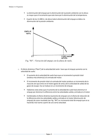 Módulo 14. Propulsión



                         La disminución del empuje por la disminución de la presión ambiente con la altura 
                         es mayor que el incremento que este tiene por la disminución de la temperatura. 

                         A partir de los 11.000 m. de altura toda la disminución del empuje se debe a la 
                         disminución de la presión ambiente. 

 




                                                                                            
 
 
             o    El efecto dinámico (“Ram”) de la velocidad del avión  hace que el empuje aumente con la 
                  velocidad de vuelo: 

                         El aumento de la velocidad de vuelo hace que se incremente la presión total 
                         (estática más dinámica) a la entrada del motor. 

                         El incremento de presión total a la entrada del motor produce un incremento de la 
                         masa de aire que entra en el motor (gasto de aire) y de la velocidad de salida de los 
                         gases de escape. Eso se traduce en un incremento de empuje. 

                         Habíamos visto antes que el aumento de la velocidad de vuelo hacía disminuir el 
                         empuje por disminuir la diferencia entre las velocidades salida y entrada en el motor 

                         Combinados el efecto dinámico (aumento de empuje) con el efecto de reducción de 
                         la diferencia entre las velocidades salida y entrada en el motor (disminución de 
                         empuje) da como resultado (ver Fig. “84”) un incremento total de empuje que se va 
                         haciendo más fuerte a partir de una cierta velocidad. 

                                                         




                                                   Página 79  
                                                                  
                                                                  
 