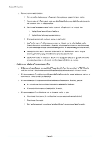 Módulo 14. Propulsión



             o    Como resumen y conclusión: 

                          Son varios los factores que influyen en el empuje que proporciona un motor. 

                          Hemos visto la influencia de cada uno de ellos aisladamente. La influencia conjunta 
                          de varios de ellos es más compleja.  

                          Las dos variables externas al motor que más influyen sobre el empuje son: 

                            1) Variación de la presión con la altura. 

                            2) Variación de la temperatura ambiente. 

                          El empuje se controla variando las r.p.m. del motor. 

                          Los “performances” del motor aumentan su eficacia con la velocidad de vuelo 
                          (efecto dinámico) y con la altura de vuelo (disminuye la resistencia aerodinámica y 
                          el consumo específico de combustible mejorando el rendimiento global del motor). 

                          La mejora con la altura de vuelo ocurre hasta una determinada altura en que 
                          disminuyen el empuje y el rendimiento propulsivo del motor. 

                          La altura máxima de operación de un avión es aquella en que se igualan el máximo 
                          empuje disponible en ella con la resistencia aerodinámica al avance.   

      •    Factores que afectan al consumo específico: 

             o    El Consumo Específico de combustible (“Thrust Specific Fuel Consumption” o “TSFC”) es la 
                  relación entre el consumo de combustible y el empuje neto que proporciona un motor. 

             o    El consumo específico de combustible estará afectado por todas las variables que afecten al 
                  consumo de combustible y/o al empuje. 

             o    El consumo específico de combustible aumenta con la velocidad de vuelo, ya que: 

                          El consumo de combustible aumenta con la velocidad de vuelo. 

                          El empuje disminuye con la velocidad de vuelo. 

             o    El consumo específico  disminuye con la altura de vuelo, ya que: 

                          Disminuye el consumo de combustible (menor resistencia aerodinámica). 

                          Disminuye el empuje. 

                          Con la altura es más importante la reducción del consumo que la del empuje. 




                                                    Página 81  
                                                                   
                                                                   
 