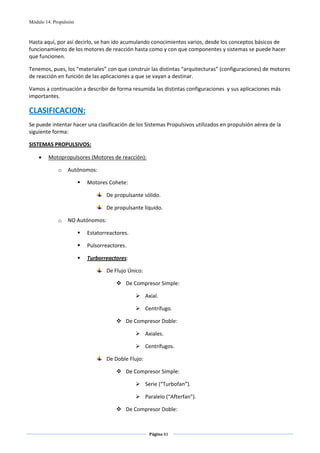 Módulo 14. Propulsión



Hasta aquí, por así decirlo, se han ido acumulando conocimientos varios, desde los conceptos básicos de 
funcionamiento de los motores de reacción hasta como y con que componentes y sistemas se puede hacer 
que funcionen.  

Tenemos, pues, los “materiales” con que construir las distintas “arquitecturas” (configuraciones) de motores 
de reacción en función de las aplicaciones a que se vayan a destinar. 

Vamos a continuación a describir de forma resumida las distintas configuraciones  y sus aplicaciones más 
importantes. 

CLASIFICACION: 
Se puede intentar hacer una clasificación de los Sistemas Propulsivos utilizados en propulsión aérea de la 
siguiente forma: 

SISTEMAS PROPULSIVOS: 

    •    Motopropulsores (Motores de reacción): 

             o    Autónomos: 

                        Motores Cohete: 

                                De propulsante sólido. 

                                De propulsante líquido. 

             o    NO Autónomos: 

                        Estatorreactores. 

                        Pulsorreactores. 

                        Turborreactores: 

                                De Flujo Único: 

                                        De Compresor Simple: 

                                                   Axial. 

                                                   Centrífugo. 

                                        De Compresor Doble: 

                                                   Axiales. 

                                                   Centrífugos. 

                                De Doble Flujo: 

                                        De Compresor Simple: 

                                                   Serie (“Turbofan”). 

                                                   Paralelo (“Afterfan”). 

                                        De Compresor Doble: 


                                                    Página 83  
                                                                    
                                                                    
 