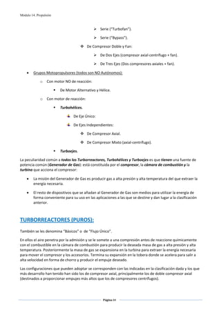 Módulo 14. Propulsión



                                                    Serie (“Turbofan”). 

                                                    Serie (“Bypass”). 

                                            De Compresor Doble y Fan: 

                                                    De Dos Ejes (compresor axial‐centrífugo + fan). 

                                                    De Tres Ejes (Dos compresores axiales + fan).  

    •    Grupos Motopropulsores (todos son NO Autónomos): 

             o    Con motor NO de reacción: 

                         De Motor Alternativo y Hélice. 

             o    Con motor de reacción: 

                         Turbohélices. 

                                 De Eje Único: 

                                 De Ejes Independientes: 

                                            De Compresor Axial. 

                                            De Compresor Mixto (axial‐centrífugo).  

                         Turboejes. 

La peculiaridad común a todos los Turborreactores, Turbohélices y Turboejes es que tienen una fuente de 
potencia común (Generador de Gas): está constituida por el compresor, la cámara de combustión y la 
turbina que acciona el compresor: 

    •    La misión del Generador de Gas es producir gas a alta presión y alta temperatura del que extraer la 
         energía necesaria. 

    •    El resto de dispositivos que se añadan al Generador de Gas son medios para utilizar la energía de 
         forma conveniente para su uso en las aplicaciones a las que se destine y dan lugar a la clasificación 
         anterior. 

 
TURBORREACTORES (PUROS): 
 
También se les denomina “Básicos” o  de “Flujo Único”. 

En ellos el aire penetra por la admisión y se le somete a una compresión antes de reaccione químicamente 
con el combustible en la cámara de combustión para producir la deseada masa de gas a alta presión y alta 
temperatura. Posteriormente la masa de gas se expansiona en la turbina para extraer la energía necesaria 
para mover el compresor y los accesorios. Termina su expansión en la tobera donde se acelera para salir a 
alta velocidad en forma de chorro y producir el empuje deseado. 

Las configuraciones que pueden adoptar se corresponden con las indicadas en la clasificación dada y los que 
más desarrollo han tenido han sido los de compresor axial, principalmente los de doble compresor axial 
(destinados a proporcionar empujes más altos que los de compresores centrífugos). 



                                                     Página 84  
                                                                    
                                                                    
 