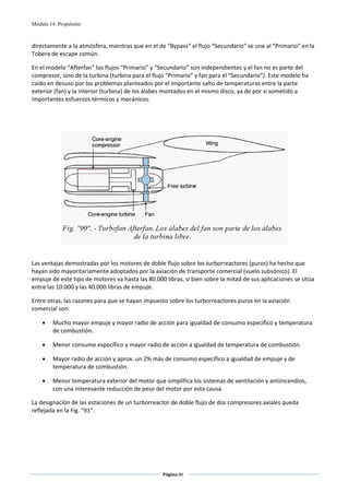 Módulo 14. Propulsión



directamente a la atmósfera, mientras que en el de “Bypass” el flujo “Secundario” se une al “Primario” en la 
Tobera de escape común. 

En el modelo “Afterfan” los flujos “Primario” y “Secundario” son independientes y el fan no es parte del 
compresor, sino de la turbina (turbina para el flujo “Primario” y fan para el “Secundario”). Este modelo ha 
caído en desuso por los problemas planteados por el importante salto de temperaturas entre la parte 
exterior (fan) y la interior (turbina) de los álabes montados en el mismo disco, ya de por si sometido a 
importantes esfuerzos térmicos y mecánicos. 

 

 




                                                                                                       
 

Las ventajas demostradas por los motores de doble flujo sobre los turborreactores (puros) ha hecho que 
hayan sido mayoritariamente adoptados por la aviación de transporte comercial (vuelo subsónico). El 
empuje de este tipo de motores va hasta las 80.000 libras, si bien sobre la mitad de sus aplicaciones se sitúa 
entre las 10.000 y las 40.000 libras de empuje. 

Entre otras, las razones para que se hayan impuesto sobre los turborreactores puros en la aviación 
comercial son: 

      •      Mucho mayor empuje y mayor radio de acción para igualdad de consumo específico y temperatura 
             de combustión. 

      •      Menor consumo específico y mayor radio de acción a igualdad de temperatura de combustión. 

      •      Mayor radio de acción y aprox. un 2% más de consumo específico a igualdad de empuje y de 
             temperatura de combustión. 

      •      Menor temperatura exterior del motor que simplifica los sistemas de ventilación y antiincendios, 
             con una interesante reducción de peso del motor por esta causa.  

La designación de las estaciones de un turborreactor de doble flujo de dos compresores axiales queda 
reflejada en la Fig. “91”. 

                                                                        




                                                                           Página 86  
                                                                                          
                                                                                          
 