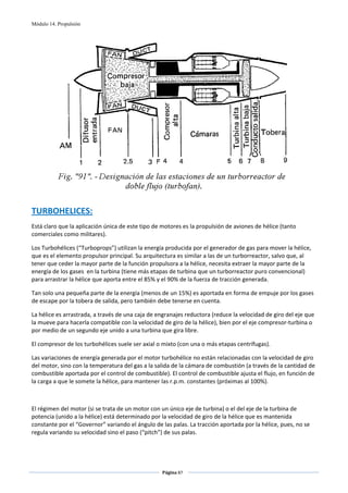 Módulo 14. Propulsión




                                                                                                      
 
TURBOHELICES: 
Está claro que la aplicación única de este tipo de motores es la propulsión de aviones de hélice (tanto 
comerciales como militares).  

Los Turbohélices (“Turboprops”) utilizan la energía producida por el generador de gas para mover la hélice, 
que es el elemento propulsor principal. Su arquitectura es similar a las de un turborreactor, salvo que, al 
tener que ceder la mayor parte de la función propulsora a la hélice, necesita extraer la mayor parte de la 
energía de los gases  en la turbina (tiene más etapas de turbina que un turborreactor puro convencional) 
para arrastrar la hélice que aporta entre el 85% y el 90% de la fuerza de tracción generada. 

Tan solo una pequeña parte de la energía (menos de un 15%) es aportada en forma de empuje por los gases 
de escape por la tobera de salida, pero también debe tenerse en cuenta. 

La hélice es arrastrada, a través de una caja de engranajes reductora (reduce la velocidad de giro del eje que 
la mueve para hacerla compatible con la velocidad de giro de la hélice), bien por el eje compresor‐turbina o 
por medio de un segundo eje unido a una turbina que gira libre. 

El compresor de los turbohélices suele ser axial o mixto (con una o más etapas centrífugas). 

Las variaciones de energía generada por el motor turbohélice no están relacionadas con la velocidad de giro 
del motor, sino con la temperatura del gas a la salida de la cámara de combustión (a través de la cantidad de 
combustible aportada por el control de combustible). El control de combustible ajusta el flujo, en función de 
la carga a que le somete la hélice, para mantener las r.p.m. constantes (próximas al 100%). 

 

El régimen del motor (si se trata de un motor con un único eje de turbina) o el del eje de la turbina de 
potencia (unido a la hélice) está determinado por la velocidad de giro de la hélice que es mantenida 
constante por el “Governor” variando el ángulo de las palas. La tracción aportada por la hélice, pues, no se 
regula variando su velocidad sino el paso (“pitch”) de sus palas. 




                                                   Página 87  
                                                                  
                                                                  
 