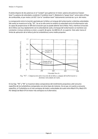 Módulo 14. Propulsión



El piloto dispone de dos palancas en el “cockpit” para gobernar el motor: palanca de potencia (“power 
lever”) y palanca de velocidad o condición (“condition lever”). Mediante la “power lever” actúa sobre el flujo 
de combustible, el par motor y la EGT. Con la “condition lever” básicamente controla las r.p.m. del motor. 

La comparación entre la tracción aportada por la hélice y el empuje del turborreactor a distintas velocidades 
(de vuelo) se muestra en la Fig. “92”. Se ve en ella como en estático (a velocidad cero) el turborreactor solo 
es capaz de proporcionar el 30% de la tracción que se puede obtener de la hélice. Pero, mientras la tracción 
de la hélice cae muy rápidamente con la velocidad de vuelo, el empuje del turborreactor se mantiene casi 
constante e incluso comienza a crecer, y a partir de aprox. los 600 Km./h. es superior. Este valor marca el 
límite de aplicación de la hélice (y de los turbohélices) como medio propulsor. 

 




                                                                                                  
 
En las Figs. “93” y “94” se muestran datos comparativos del rendimiento propulsivo y del consumo 
específico de los turbohélices comparados con otros tipos de motores. Se ve que, en cuanto a consumo 
específico, el Turbohélice es el más ventajoso de todos a velocidades de vuelo entre Mach 0’4 y Mach 0’9. 
Por debajo de Mach 0’4 el motor más ventajoso es el alternativo. 




                                                   Página 88  
                                                                  
                                                                  
 