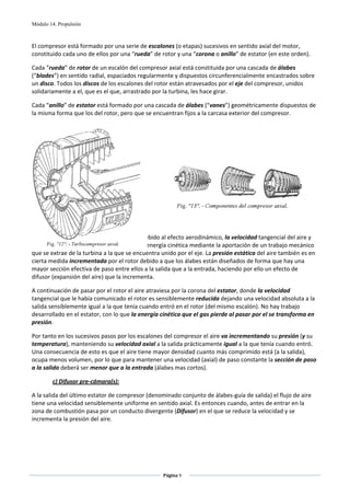 Módulo 14. Propulsión



El compresor está formado por una serie de escalones (o etapas) sucesivos en sentido axial del motor, 
constituido cada uno de ellos por una “rueda” de rotor y una “corona o anillo” de estator (en este orden). 

Cada “rueda” de rotor de un escalón del compresor axial está constituida por una cascada de álabes 
(“blades”) en sentido radial, espaciados regularmente y dispuestos circunferencialmente encastrados sobre 
un disco. Todos los discos de los escalones del rotor están atravesados por el eje del compresor, unidos 
solidariamente a el, que es el que, arrastrado por la turbina, les hace girar. 

Cada “anillo” de estator está formado por una cascada de álabes (“vanes”) geométricamente dispuestos de 
la misma forma que los del rotor, pero que se encuentran fijos a la carcasa exterior del compresor. 

 

 

 

 

 

 

 

 

Los álabes del rotor al girar incrementan, debido al efecto aerodinámico, la velocidad tangencial del aire y 
su presión dinámica, es decir, aumentan su energía cinética mediante la aportación de un trabajo mecánico 
que se extrae de la turbina a la que se encuentra unido por el eje. La presión estática del aire también es en 
cierta medida incrementada por el rotor debido a que los álabes están diseñados de forma que hay una 
mayor sección efectiva de paso entre ellos a la salida que a la entrada, haciendo por ello un efecto de 
difusor (expansión del aire) que la incrementa. 

A continuación de pasar por el rotor el aire atraviesa por la corona del estator, donde la velocidad 
tangencial que le había comunicado el rotor es sensiblemente reducida dejando una velocidad absoluta a la 
salida sensiblemente igual a la que tenía cuando entró en el rotor (del mismo escalón). No hay trabajo 
desarrollado en el estator, con lo que la energía cinética que el gas pierde al pasar por el se transforma en 
presión. 

Por tanto en los sucesivos pasos por los escalones del compresor el aire va incrementando su presión (y su 
temperatura), manteniendo su velocidad axial a la salida prácticamente igual a la que tenía cuando entró. 
Una consecuencia de esto es que el aire tiene mayor densidad cuanto más comprimido está (a la salida), 
ocupa menos volumen, por lo que para mantener una velocidad (axial) de paso constante la sección de paso 
a la salida deberá ser menor que a la entrada (álabes mas cortos). 

        c) Difusor pre‐cámara(s): 

A la salida del último estator de compresor (denominado conjunto de álabes‐guía de salida) el flujo de aire 
tiene una velocidad sensiblemente uniforme en sentido axial. Es entonces cuando, antes de entrar en la 
zona de combustión pasa por un conducto divergente (Difusor) en el que se reduce la velocidad y se 
incrementa la presión del aire. 

 




                                                   Página 9  
                                                                 
                                                                 
 