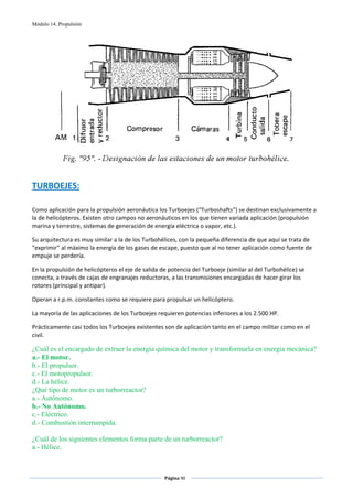 Módulo 14. Propulsión




                                                                                                         
                                                         
TURBOEJES: 
 
Como aplicación para la propulsión aeronáutica los Turboejes (“Turboshafts”) se destinan exclusivamente a 
la de helicópteros. Existen otro campos no aeronáuticos en los que tienen variada aplicación (propulsión 
marina y terrestre, sistemas de generación de energía eléctrica o vapor, etc.). 

Su arquitectura es muy similar a la de los Turbohélices, con la pequeña diferencia de que aquí se trata de 
“exprimir” al máximo la energía de los gases de escape, puesto que al no tener aplicación como fuente de 
empuje se perdería. 

En la propulsión de helicópteros el eje de salida de potencia del Turboeje (similar al del Turbohélice) se 
conecta, a través de cajas de engranajes reductoras, a las transmisiones encargadas de hacer girar los 
rotores (principal y antipar). 

Operan a r.p.m. constantes como se requiere para propulsar un helicóptero. 

La mayoría de las aplicaciones de los Turboejes requieren potencias inferiores a los 2.500 HP.  

Prácticamente casi todos los Turboejes existentes son de aplicación tanto en el campo militar como en el 
civil. 

¿Cuál es el encargado de extraer la energía química del motor y transformarla en energía mecánica?
a.- El motor.
b.- El propulsor.
c.- El motopropulsor.
d.- La hélice.
¿Qué tipo de motor es un turborreactor?
a.- Autónomo.
b.- No Autónomo.
c.- Eléctrico.
d.- Combustión interrumpida.

¿Cuál de los siguientes elementos forma parte de un turborreactor?
a.- Hélice.


                                                   Página 90  
                                                                  
                                                                  
 