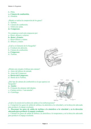 Módulo 14. Propulsión



b.- Pilón.
c.- Cámara de combustión.
d.- Góndola.

¿Dónde se realiza la compresión de los gases?
a.- Turbina.
b.- Cámara de combustión.
c.- Tobera de salida.
d.- Compresor.

Un compresor axial está compuesto por:
a.- Rotor, difusor y colector.
b.- Rotor y Estator.
c.- Rotor difusor y estator.
d.- Difusor y estator.

¿Cuál es el elemento de la fotografía?
a.- Conducto de admisión.
b.- Cámara de combustión.
c.- Compresor.
d.- Turbina.




¿Dónde esta situado el difusor pre-cámara?
a.- Antes del difusor de entrada.
b.- Antes del Compresor.
c.- Detrás del Compresor.
d.- Detrás de la Turbina.

¿Qué tipo de cámara de combustión es la que aparece en                                         la
fotografía?
a.- Anular.
b.- Conjunto da cámaras individuales.
c.- Cámara mixta o “can-annular”.
d.- Centrífuga.




¿Cuál es la misión de la tobera de salida en los turborreactores?
a.- Comprimir los gases de salida de turbina a la atmósfera a la velocidad y en la dirección adecuada
para producir el empuje resultante.
b.- Descargar los gases de salida de turbina a la atmósfera a la velocidad y en la dirección
adecuada para producir el empuje resultante.
c.- Calentar los gases de salida de turbina a la atmósfera a la temperatura y en la dirección adecuada
para producir el empuje resultante.


                                                Página 91  
                                                               
                                                               
 