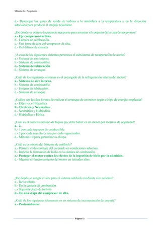 Módulo 14. Propulsión



d.- Descargar los gases de salida de turbina a la atmósfera a la temperatura y en la dirección
adecuada para producir el empuje resultante.

¿De dónde se obtiene la potencia necesaria para arrastrar el conjunto de la caja de accesorios?
a.- Eje compresor-turbina.
b.- Cámara de combustión.
c.- Una toma de aire del compresor de alta.
d.- Del difusor de entrada.

¿A cual de los siguientes sistemas pertenece el subsistema de recuperación de aceite?
a.- Sistema de aire interno.
b.- Sistema de combustible.
c.- Sistema de lubricación
d.- Sistema de arranque.

¿Cuál de los siguientes sistemas es el encargado de la refrigeración interna del motor?
a.- Sistema de aire interno.
b.- Sistema de combustible.
c.- Sistema de lubricación.
d.- Sistema de arranque.

¿Cuáles son las dos formas de realizar el arranque de un motor según el tipo de energia empleada?
a.- Eléctrica e Hidráulica
b.- Eléctrica y Neumática.
c.- Neumática y Hidráulica.
d.- Hidráulica y Eólica.

¿Cuál es el número mínimo de bujías que debe haber en un motor por motivos de seguridad?
a.- 2.
b.- 1 por cada inyector de combustible.
c.- 2 por cada inyector y una por cada vaporizador.
d.- Mínimo 10 para garantizar la chispa.

¿Cuál es la misión del Sistema de antihielo?
a.- Permitir el desmontaje del carenado en condiciones adversas.
b.- Impedir la formación de hielo en la cámara de combustión.
c.- Proteger el motor contra los efectos de la ingestión de hielo por la admisión.
d.- Mejorar el funcionamiento del motor en latitudes altas.




¿De donde se sangra el aire para el sistema antihielo mediante aire caliente?
a.- De la tobera.
b.- De la cámara de combustión.
c.- Segunda etapa de turbina.
d.- De una etapa del compresor de alta.

¿Cuál de los siguientes elementos es un sistema de incrmentación de empuje?
a.- Postcombustor.


                                               Página 92  
                                                              
                                                              
 