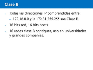 Clase B
● Todas las direcciones IP comprendidas entre:
– 172.16.0.0 y la 172.31.255.255 son Clase B
● 16 bits red, 16 bits hosts
● 16 redes clase B contiguas, uso en universidades
y grandes compañías.
 