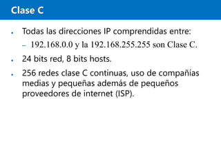 Clase C
● Todas las direcciones IP comprendidas entre:
– 192.168.0.0 y la 192.168.255.255 son Clase C.
● 24 bits red, 8 bits hosts.
● 256 redes clase C continuas, uso de compañías
medias y pequeñas además de pequeños
proveedores de internet (ISP).
 