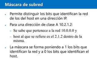 Máscara de subred
● Permite distinguir los bits que identifican la red
de los del host en una dirección IP.
● Para una dirección de clase A 10.2.1.2:
– Se sabe que pertenece a la red 10.0.0.0 y
– host al que se refiere es el 2.1.2 dentro de la
misma.
● La máscara se forma poniendo a 1 los bits que
identifican la red y a 0 los bits que identifican el
host.
 
