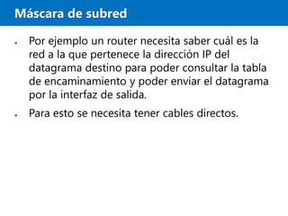 Máscara de subred
● Por ejemplo un router necesita saber cuál es la
red a la que pertenece la dirección IP del
datagrama destino para poder consultar la tabla
de encaminamiento y poder enviar el datagrama
por la interfaz de salida.
● Para esto se necesita tener cables directos.
 