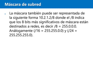 Máscara de subred
● La máscara también puede ser representada de
la siguiente forma 10.2.1.2/8 donde el /8 indica
que los 8 bits más significativos de máscara están
destinados a redes, es decir /8 = 255.0.0.0.
Análogamente (/16 = 255.255.0.0) y (/24 =
255.255.255.0).
 