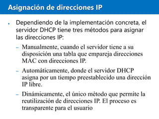 Asignación de direcciones IP
● Dependiendo de la implementación concreta, el
servidor DHCP tiene tres métodos para asignar
las direcciones IP:
– Manualmente, cuando el servidor tiene a su
disposición una tabla que empareja direcciones
MAC con direcciones IP.
– Automáticamente, donde el servidor DHCP
asigna por un tiempo preestablecido una dirección
IP libre.
– Dinámicamente, el único método que permite la
reutilización de direcciones IP. El proceso es
transparente para el usuario
 