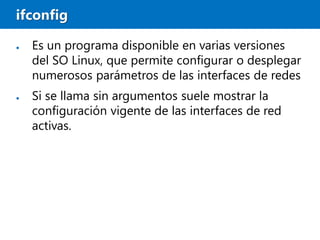 ifconfig
● Es un programa disponible en varias versiones
del SO Linux, que permite configurar o desplegar
numerosos parámetros de las interfaces de redes
● Si se llama sin argumentos suele mostrar la
configuración vigente de las interfaces de red
activas.
 
