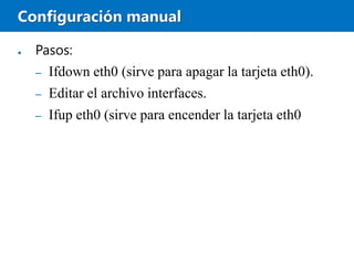 Configuración manual
● Pasos:
– Ifdown eth0 (sirve para apagar la tarjeta eth0).
– Editar el archivo interfaces.
– Ifup eth0 (sirve para encender la tarjeta eth0
 