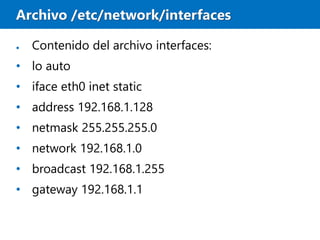 Archivo /etc/network/interfaces
● Contenido del archivo interfaces:
• lo auto
• iface eth0 inet static
• address 192.168.1.128
• netmask 255.255.255.0
• network 192.168.1.0
• broadcast 192.168.1.255
• gateway 192.168.1.1
 