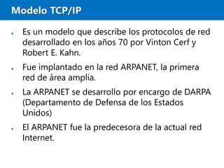 Modelo TCP/IP
● Es un modelo que describe los protocolos de red
desarrollado en los años 70 por Vinton Cerf y
Robert E. Kahn.
● Fue implantado en la red ARPANET, la primera
red de área amplia.
● La ARPANET se desarrollo por encargo de DARPA
(Departamento de Defensa de los Estados
Unidos)
● El ARPANET fue la predecesora de la actual red
Internet.
 