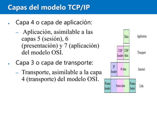 Capas del modelo TCP/IP
● Capa 4 o capa de aplicación:
– Aplicación, asimilable a las
capas 5 (sesión), 6
(presentación) y 7 (aplicación)
del modelo OSI.
● Capa 3 o capa de transporte:
– Transporte, asimilable a la capa
4 (transporte) del modelo OSI.
 