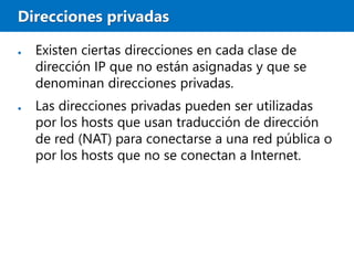Direcciones privadas
● Existen ciertas direcciones en cada clase de
dirección IP que no están asignadas y que se
denominan direcciones privadas.
● Las direcciones privadas pueden ser utilizadas
por los hosts que usan traducción de dirección
de red (NAT) para conectarse a una red pública o
por los hosts que no se conectan a Internet.
 