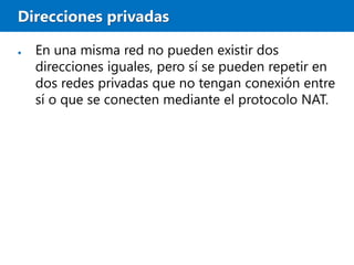 Direcciones privadas
● En una misma red no pueden existir dos
direcciones iguales, pero sí se pueden repetir en
dos redes privadas que no tengan conexión entre
sí o que se conecten mediante el protocolo NAT.
 