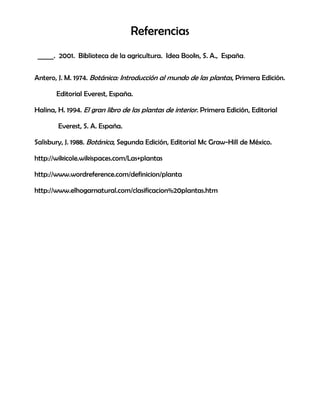 Referencias
_____. 2001. Biblioteca de la agricultura. Idea Books, S. A., España.
Antero, J. M. 1974. Botánica: Introducción al mundo de las plantas, Primera Edición.
Editorial Everest, España.
Halina, H. 1994. El gran libro de las plantas de interior. Primera Edición, Editorial
Everest, S. A. España.
Salisbury, J. 1988. Botánica, Segunda Edición, Editorial Mc Graw-Hill de México.
http://wikicole.wikispaces.com/Las+plantas
http://www.wordreference.com/definicion/planta
http://www.elhogarnatural.com/clasificacion%20plantas.htm
 