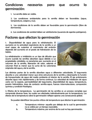 Condiciones necesarias para que ocurra la
germinación:
1. La semilla debe ser viable.
2. Las condiciones ambientales para la semilla deben ser favorables: (agua,
temperatura, oxígeno y luz).
3. Las condiciones de la semilla deben ser favorables para la germinación (libre de
dormancia).
4. Las condiciones de sanidad deben ser satisfactorias (ausencia de agentes patógenos).
Factores que afectan la germinación
1. Disponibilidad de agua para la rehidratación. El
aumento en la actividad respiratoria de la semilla a un
nivel capaz de sustentar el crecimiento del embrión
depende del aumento en el grado de hidratación de los
tejidos.
La rehidratación o imbibición es un tipo de difusión que
ocurre cuando las semillas absorben agua debido a sus
propiedades coloidales; se caracteriza por: aumento en el
volumen de la semilla, liberación de calor, además el
volumen final es menor que la suma de los volúmenes
originales del agua y de la semilla.
Las distintas partes de la semilla absorben agua a diferentes velocidades, El tegumento
absorbe a una velocidad menor que otras estructuras de la semilla y desempeña la función
de transportador de agua del medio ambiente al interior de la semilla. El eje embrionario
absorbe agua más rápidamente y de forma continua. La velocidad de imbibición de agua
varía con la especie, permeabilidad del tegumento, disponibilidad de agua, temperatura,
presión hidrostática, área de contacto semilla-agua, fuerzas intermoleculares, composición
química y condición fisiológica.
2. Efectos de la temperatura. La germinación de las semillas es un proceso complejo que
comprende diversas fases, las cuales son afectadas individualmente por la temperatura. Los
efectos de la temperatura sobre la germinación reflejan apenas una consecuencia global.
Se pueden identificar tres puntos críticos de temperatura que afectan la germinación:
a. Temperatura mínima- aquella por debajo de la cual la germinación
no es visible por un tiempo razonable.
b. Temperatura máxima, por encima de la cual no hay germinación.
 