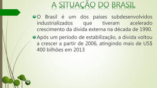 O Brasil é um dos países subdesenvolvidos
industrializados que tiveram acelerado
crescimento da divida externa na década de 1990.
Após um período de estabilização, a divida voltou
a crescer a partir de 2006, atingindo mais de US$
400 bilhões em 2013
 