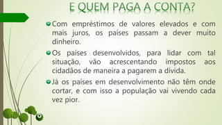 Com empréstimos de valores elevados e com
mais juros, os países passam a dever muito
dinheiro.
Os países desenvolvidos, para lidar com tal
situação, vão acrescentando impostos aos
cidadãos de maneira a pagarem a dívida.
Já os países em desenvolvimento não têm onde
cortar, e com isso a população vai vivendo cada
vez pior.
 