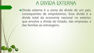 Dívida externa é a soma da dívida de um país,
consequentes de empréstimos. Essa divida é a
dívida total da economia nacional no exterior,
que envolve a dívida do Estado, das empresas, e
das famílias ao estrangeiro.
 