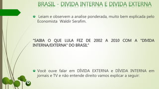 Leiam e observem a analise ponderada, muito bem explicada pelo
Economista Waldir Serafim.
“SAIBA O QUE LULA FEZ DE 2002 A 2010 COM A "DIVIDA
INTERNA/EXTERNA" DO BRASIL”
Você ouve falar em DÍVIDA EXTERNA e DÍVIDA INTERNA em
jornais e TV e não entende direito vamos explicar a seguir:
 