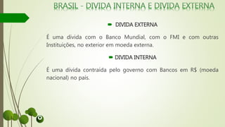  DIVIDA EXTERNA
É uma dívida com o Banco Mundial, com o FMI e com outras
Instituições, no exterior em moeda externa.
 DIVIDA INTERNA
É uma dívida contraída pelo governo com Bancos em R$ (moeda
nacional) no país.
 