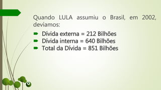 Quando LULA assumiu o Brasil, em 2002,
devíamos:
 Dívida externa = 212 Bilhões
 Dívida interna = 640 Bilhões
 Total da Dívida = 851 Bilhões
 