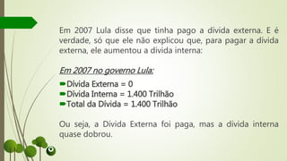 Em 2007 Lula disse que tinha pago a dívida externa. E é
verdade, só que ele não explicou que, para pagar a dívida
externa, ele aumentou a dívida interna:
Em 2007 no governo Lula:
Dívida Externa = 0
Dívida Interna = 1.400 Trilhão
Total da Dívida = 1.400 Trilhão
Ou seja, a Dívida Externa foi paga, mas a dívida interna
quase dobrou.
 