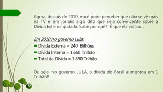 Agora, depois de 2010, você pode perceber que não se vê mais
na TV e em jornais algo dito que seja convincente sobre a
Dívida Externa quitada. Sabe por quê? É que ela voltou...
Em 2010 no governo Lula:
Dívida Externa = 240 Bilhões
Dívida Interna = 1.650 Trilhão
Total da Dívida = 1.890 Trilhão
Ou seja, no governo LULA, a dívida do Brasil aumentou em 1
Trilhão!!!
 
