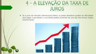 Se o juros do mercado internacional sobem, os países devedores podem ter dificuldade
para pagar o que devem, e sua divida poderá aumentar de uma das três formas citadas
anteriormente.
 
