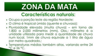  Ocupa a porção leste da região Nordeste;
 O clima é tropical úmido (quente e chuvoso);
 Pluviosidade elevada (muita chuva) – em torno de
1.800 a 2.000 milímetros (mm). Obs.: milímetro é a
unidade utilizada para medir a quantidade de chuva
num local. 1mm de chuva equivale a 1 litro de água
por metro quadrado.;
 Temperaturas médias também altas, variando entre 24
°C e 26 °C.
 